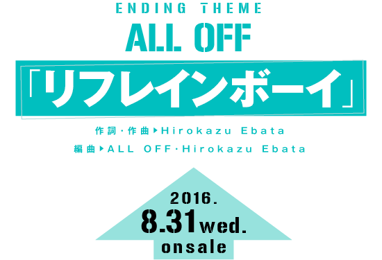 エンディングテーマ ALL OFF「リフレインボーイ」作詞・作曲：Hirokazu Ebata／編曲：ALL OFF・Hirokazu Ebata 発売日：2016年8月31日（水）